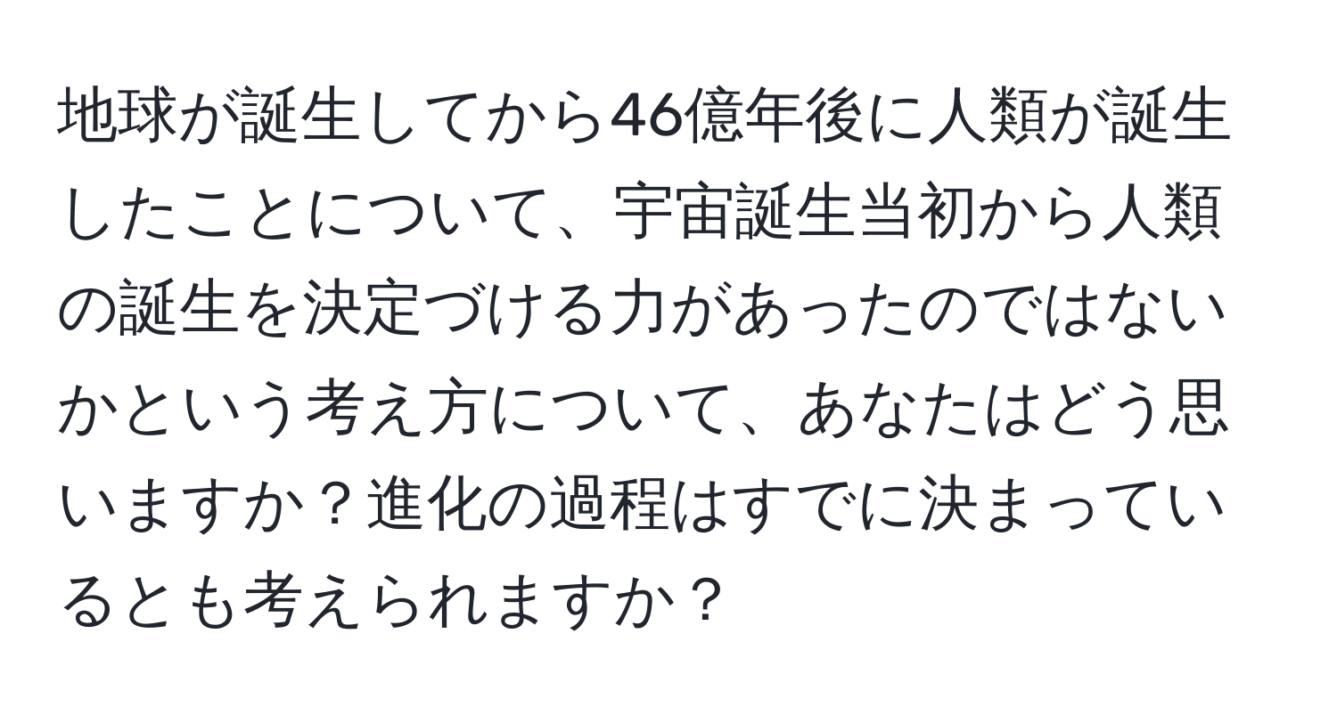 地球が誕生してから46億年後に人類が誕生したことについて、宇宙誕生当初から人類の誕生を決定づける力があったのではないかという考え方について、あなたはどう思いますか？進化の過程はすでに決まっているとも考えられますか？