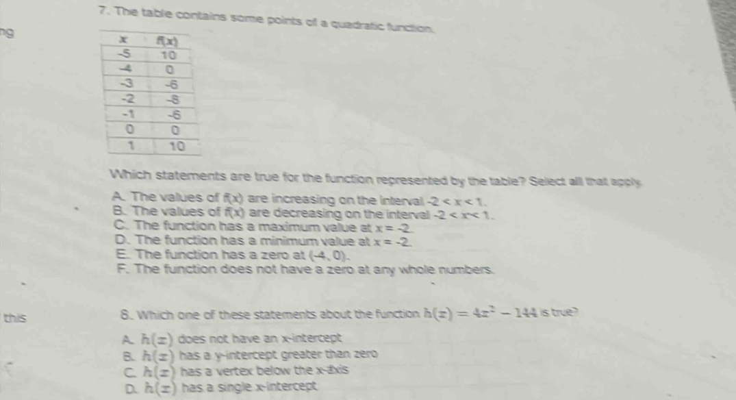 The table contains some points of a quadratic function
ng
Which statements are true for the function represented by the table? Select alll that apply
A. The values of f(x) are increasing on the interval -2
B. The values of f(x) are decreasing on the interval -2
C. The function has a maximum value at x=-2
D. The function has a minimum value at x=-2
E. The function has a zero at (-4,0).
F. The function does not have a zero at any whole numbers.
this 8. Which one of these statements about the function h(x)=4x^2-144 is true ?
A h(x) does not have an x-intercept
B. h(x) has a y-intercept greater than zero
C h(x) has a vertex below the x-axis
D. h(x) has a single x-intercept