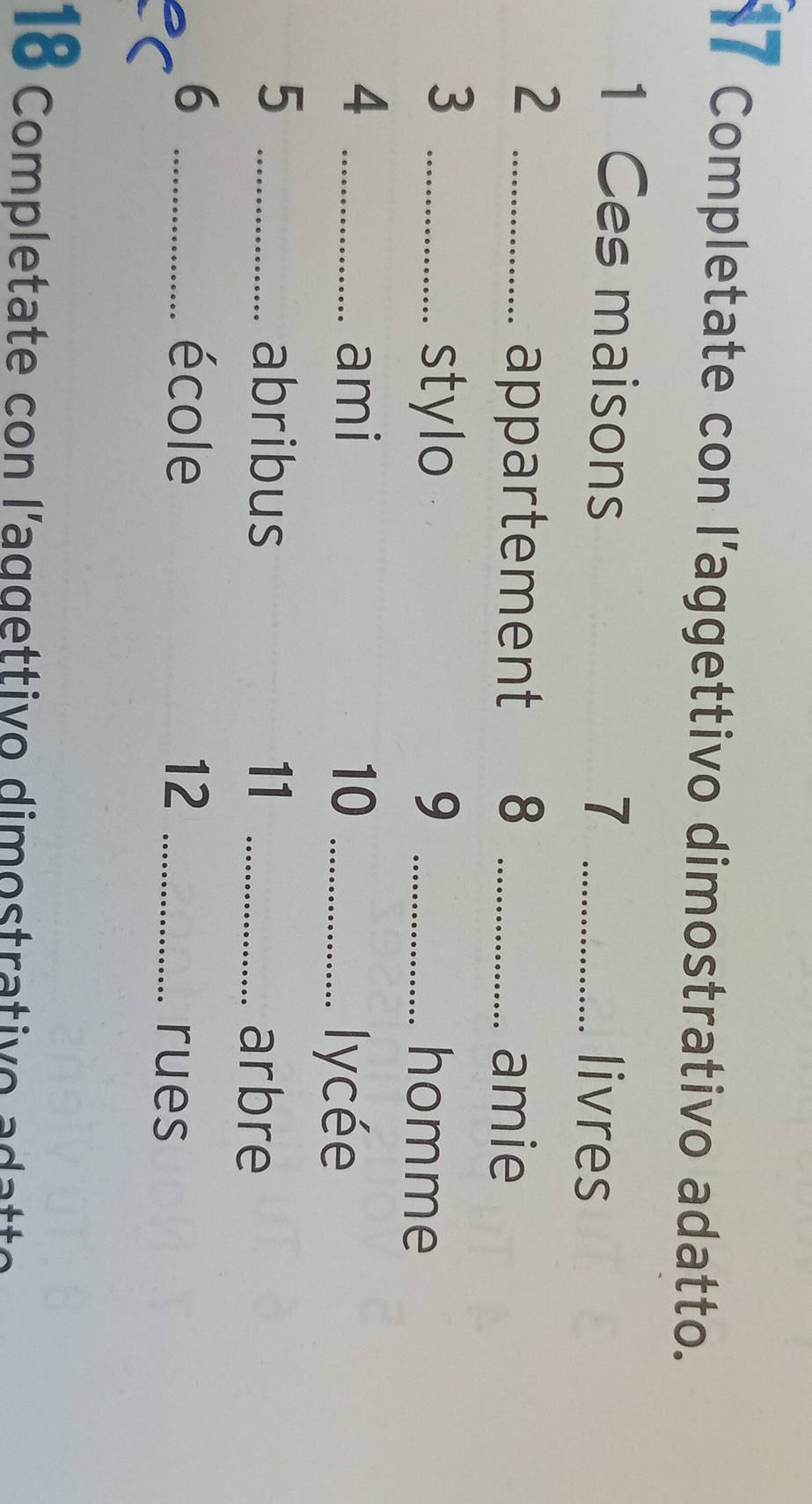 Completate con l’aggettivo dimostrativo adatto. 
1 Ces maisons 7 _livres 
_2 
appartement 8 _amie 
stylo 9 
3 __homme 
4 _ami 10_ 
lycée 
_5 
abribus 11_ 
arbre 
6 _école 12 _rues 
18 Completate con l'aggettivo dimostrativo adatto