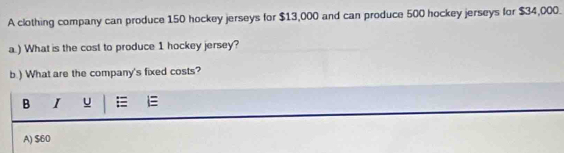 A clothing company can produce 150 hockey jerseys for $13,000 and can produce 500 hockey jerseys for $34,000.
a.) What is the cost to produce 1 hockey jersey?
b.) What are the company's fixed costs?
B I u =
A) $60