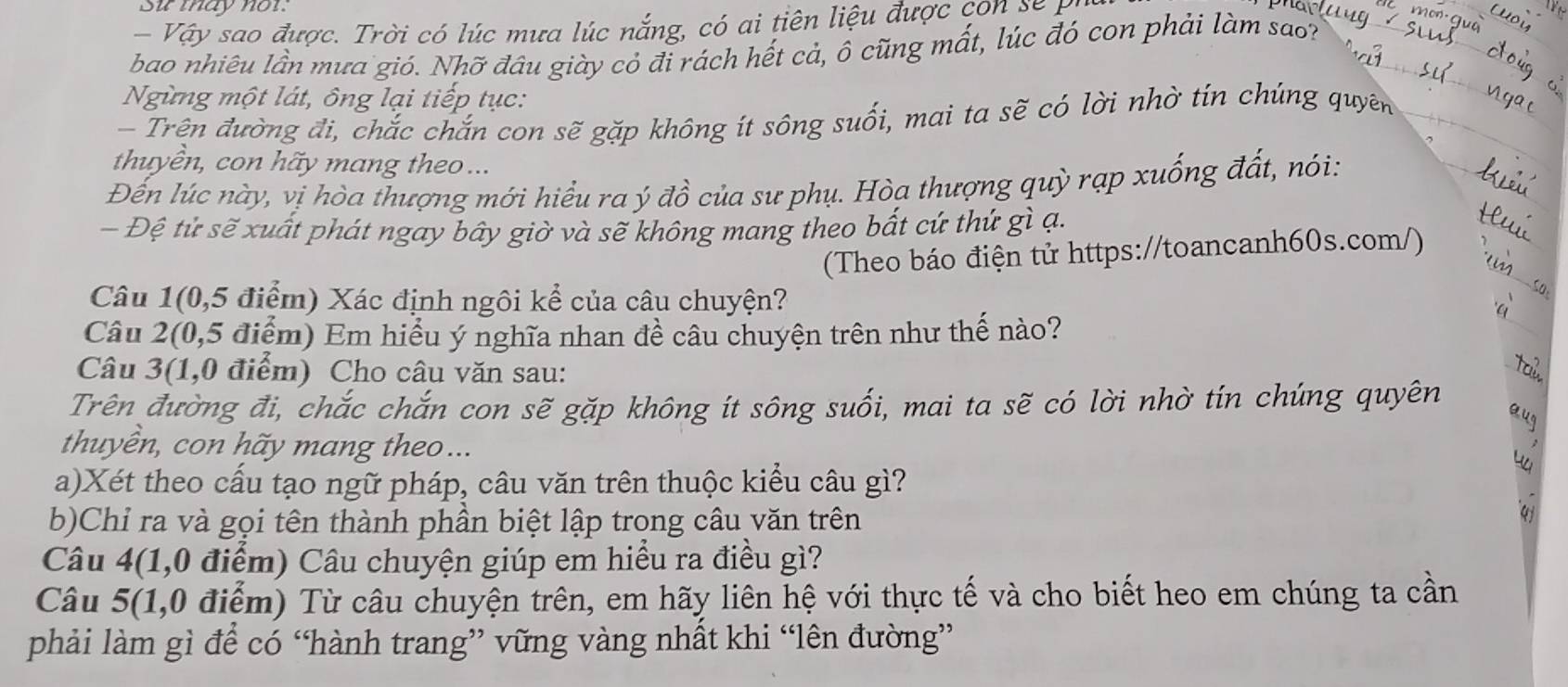 Su tay nor. 
Vậy sao được. Trời có lúc mưa lúc nắng, có ai tiên liệu được con se 
bao nhiêu lần mưa gió. Nhỡ đâu giày cỏ đi rách hết cả, ô cũng mất, lúc đó con phải làm sao? 
Ngừng một lát, ông lại tiếp tục: 
- Trên đường đi, chắc chắn con sẽ gặp không ít sông suối, mai ta sẽ có lời nhờ tín chúng quyên 
thuyền, con hãy mang theo ... 
Đến lúc này, vị hòa thượng mới hiểu ra ý đồ của sư phụ. Hòa thượng quỳ rạp xuống đất, nói: 
Đệ tử sẽ xuất phát ngay bây giờ và sẽ không mang theo bất cứ thứ gì ạ. 
(Theo báo điện tử https://toancanh60s.com/) 
Câu 1(0,5 điểm) Xác định ngôi kể của câu chuyện? 
Câu 2(0,5 điểm) Em hiểu ý nghĩa nhan đề câu chuyện trên như thế nào? 
Câu 3(1,0 điểm) Cho câu văn sau: 
Trên đường đi, chắc chắn con sẽ gặp không ít sông suối, mai ta sẽ có lời nhờ tín chúng quyên 
thuyền, con hãy mang theo... 
a)Xét theo cấu tạo ngữ pháp, câu văn trên thuộc kiểu câu gì? 
b)Chỉ ra và gọi tên thành phần biệt lập trong câu văn trên 
a 
Câu 4(1,0 điểm) Câu chuyện giúp em hiểu ra điều gì? 
Câu 5(1,0 điểm) Từ câu chuyện trên, em hãy liên hệ với thực tế và cho biết heo em chúng ta cần 
phải làm gì để có “hành trang” vững vàng nhất khi “lên đường”