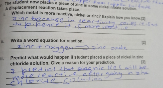 The student now places a piece of zinc in some nickel nitrate solution. 
A displacement reaction takes place. 
_ 
Which metal is more reactive, nickel or zinc? Explain how you know.[2] 
_ 
_ 
ii. Write a word equation for reaction. [2] 
_ 
ii. Predict what would happen if student placed a piece of nickel in zinc 
chloride solution. Give a reason for your prediction. [2] 
_ 
_ 
_