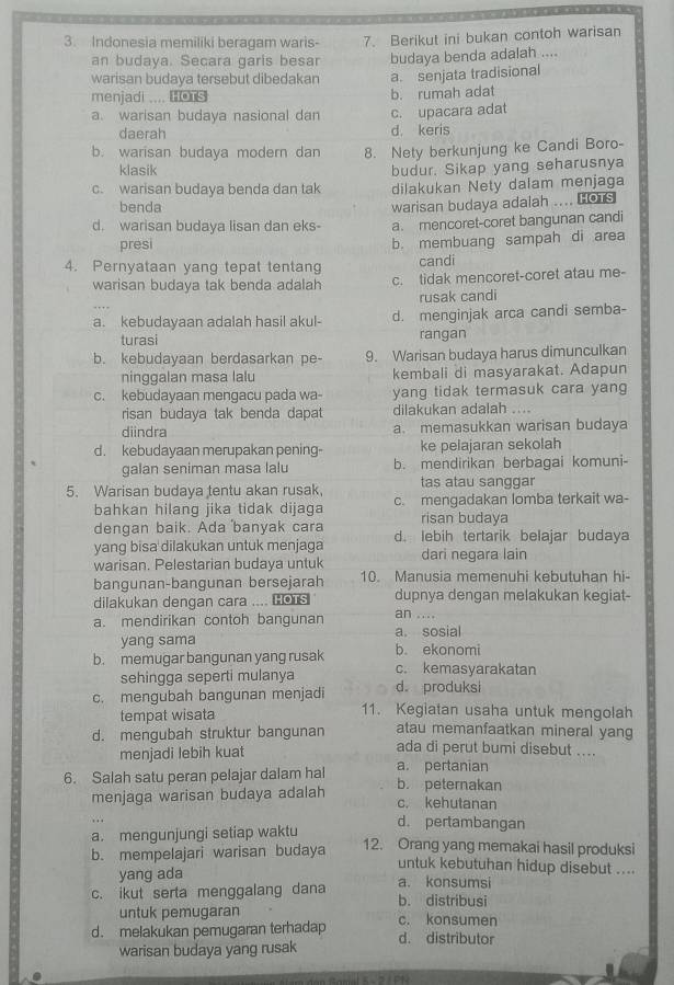 Indonesia memiliki beragam waris- 7. Berikut ini bukan contoh warisan
an budaya. Secara garis besar budaya benda adalah ....
warisan budaya tersebut dibedakan a. senjata tradisional
menjadi .... oTs b. rumah adat
a. warisan budaya nasional dan c. upacara adat
daerah d. keris
b. warisan budaya modern dan 8. Nety berkunjung ke Candi Boro-
klasik budur. Sikap yang seharusnya
c. warisan budaya benda dan tak dilakukan Nety dalam menjaga
benda
d. warisan budaya lisan dan eks- warisan budaya adalah .... HOTS
a. mencoret-coret bangunan candi
presi b. membuang sampah di area
4. Pernyataan yang tepat tentang candi
warisan budaya tak benda adalah c. tidak mencoret-coret atau me-
rusak candi
a. kebudayaan adalah hasil akul- d. menginjak arca candi semba-
turasi rangan
b. kebudayaan berdasarkan pe- 9. Warisan budaya harus dimunculkan
ninggalan masa lalu kembali di masyarakat. Adapun
c. kebudayaan mengacu pada wa- yang tidak termasuk cara yang
risan budaya tak benda dapat dilakukan adalah ....
diindra a. memasukkan warisan budaya
d. kebudayaan merupakan pening- ke pelajaran sekolah
galan seniman masa lalu b. mendirikan berbagai komuni-
5. Warisan budaya tentu akan rusak, tas atau sanggar
bahkan hilang jika tidak dijaga c. mengadakan lomba terkait wa-
dengan baik. Ada banyak cara risan budaya
yang bisa dilakukan untuk menjaga d. lebih tertarik belajar budaya
warisan. Pelestarian budaya untuk dari negara lain
bangunan-bangunan bersejarah 10. Manusia memenuhi kebutuhan hi-
dilakukan dengan cara .... ￥o dupnya dengan melakukan kegiat-
a. mendirikan contoh bangunan an ....
yang sama a. sosial
b. ekonomi
b. memugar bangunan yang rusak c. kemasyarakatan
sehingga seperti mulanya d produksi
c. mengubah bangunan menjadi 11. Kegiatan usaha untuk mengolah
tempat wisata atau memanfaatkan mineral yang
d. mengubah struktur bangunan ada di perut bumi disebut ....
menjadi lebih kuat
6. Salah satu peran pelajar dalam hal a. pertanian b. peternakan
menjaga warisan budaya adalah c. kehutanan
. . . d. pertambangan
a. mengunjungi setiap waktu
b. mempelajari warisan budaya 12. Orang yang memakai hasil produksi
untuk kebutuhan hidup disebut ....
yang ada a. konsumsi
c. ikut serta menggalang dana b. distribusi
untuk pemugaran c. konsumen
d. melakukan pemugaran terhadap d. distributor
warisan budaya yang rusak