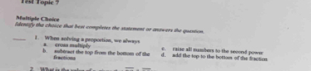 est Topic ?
Multiple Chaice
Identify the choice that best completes the statement or answers the question.
a. creaa multply
_1. When solving a propoction, we always c. raise all mumbers to the second power
b. subtract the top from the botom of the d. add the top to the bottom of the fraction
fractions