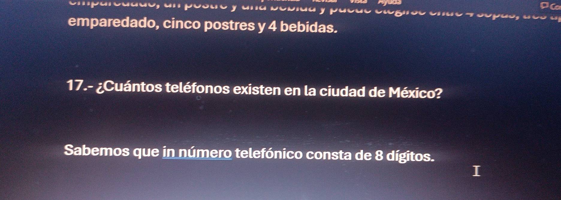 emparedado, cinco postres y 4 bebidas. 
17.- ¿Cuántos teléfonos existen en la ciudad de México? 
Sabemos que in número telefónico consta de 8 dígitos.