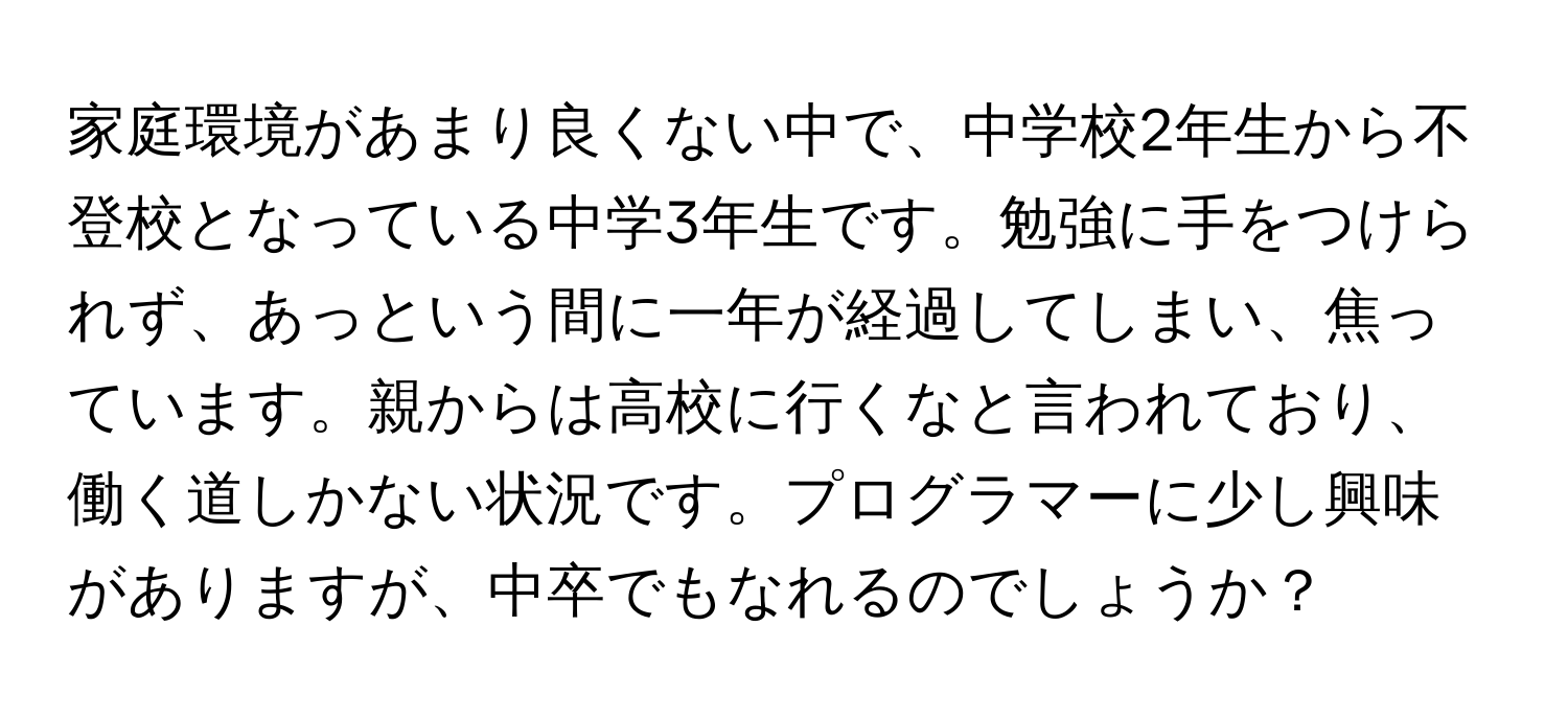 家庭環境があまり良くない中で、中学校2年生から不登校となっている中学3年生です。勉強に手をつけられず、あっという間に一年が経過してしまい、焦っています。親からは高校に行くなと言われており、働く道しかない状況です。プログラマーに少し興味がありますが、中卒でもなれるのでしょうか？