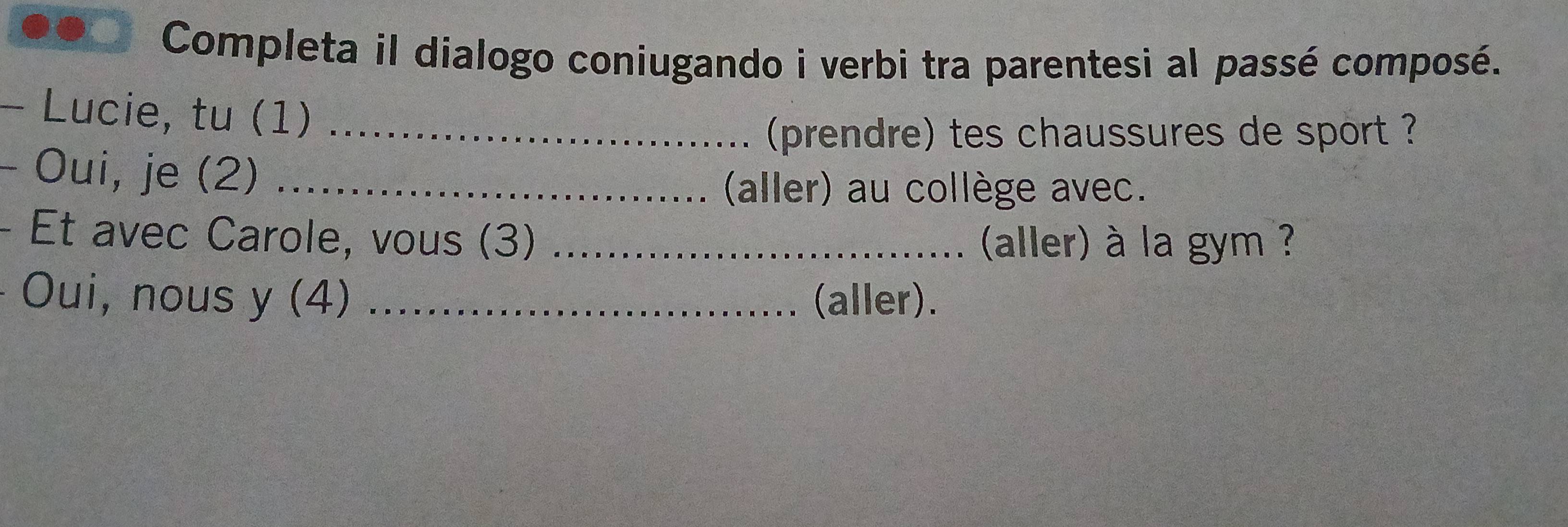 Completa il dialogo coniugando i verbi tra parentesi al passé composé. 
- Lucie, tu (1)_ 
(prendre) tes chaussures de sport ? 
- Oui, je (2)_ 
(aller) au collège avec. 
- Et avec Carole, vous (3) _ (aller) à la gym ? 
Oui, nous y (4) _(aller).