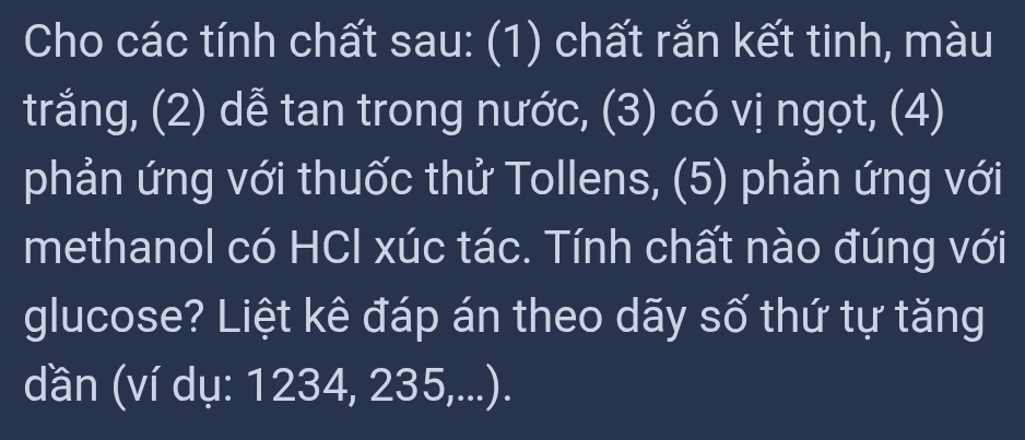 Cho các tính chất sau: (1) chất rắn kết tinh, màu 
trắng, (2) dễ tan trong nước, (3) có vị ngọt, (4) 
phản ứng với thuốc thử Tollens, (5) phản ứng với 
methanol có HCl xúc tác. Tính chất nào đúng với 
glucose? Liệt kê đáp án theo dãy số thứ tự tăng 
dần (ví dụ: 1234, 235,...).