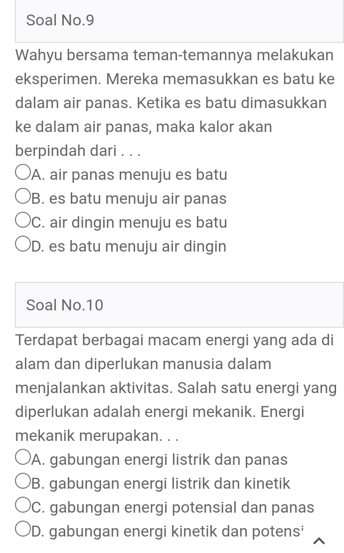 Soal No.9
Wahyu bersama teman-temannya melakukan
eksperimen. Mereka memasukkan es batu ke
dalam air panas. Ketika es batu dimasukkan
ke dalam air panas, maka kalor akan
berpindah dari . . .
A. air panas menuju es batu
B. es batu menuju air panas
C. air dingin menuju es batu
D. es batu menuju air dingin
Soal No. 10
Terdapat berbagai macam energi yang ada di
alam dan diperlukan manusia dalam
menjalankan aktivitas. Salah satu energi yang
diperlukan adalah energi mekanik. Energi
mekanik merupakan. . .
A. gabungan energi listrik dan panas
B. gabungan energi listrik dan kinetik
C. gabungan energi potensial dan panas
D. gabungan energi kinetik dan potens'