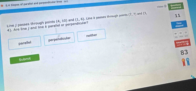 Slopes of parallel and perpendicular lines 62
Video ⑨ Questions answered

Line j passes through points (4,10) and (1,6). Line k passes through points (7,7) and L' 11
elapsed
4). Are line ∫ and line k parallel or perpendicular?
Tieve
00 q3 23
“, s C
parailel perpendicular neither
SmartScore out of 100 ①
83
Submit
