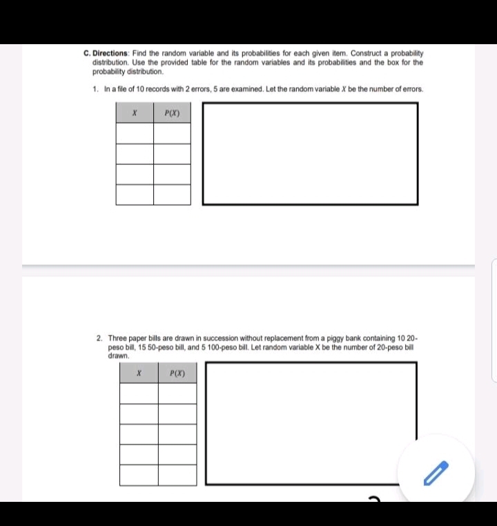 Directions: Find the random variable and its probabilities for each given item. Construct a probability
distribution. Use the provided table for the random variables and its probabilities and the box for the
probability distribution.
1. In a file of 10 records with 2 errors, 5 are examined. Let the random variable X be the number of errors.
2. Three paper bills are drawn in succession without replacement from a piggy bank containing 10 20-
peso bill, 15 50-peso bill, and 5 100-peso bill. Let random variable X be the number of 20-peso bill
drawn.