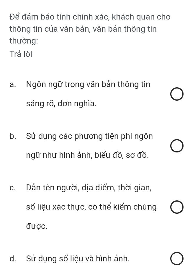 Để đảm bảo tính chính xác, khách quan cho
thông tin của văn bản, văn bản thông tin
thường:
Trả lời
a. Ngôn ngữ trong văn bản thông tin
sáng rõ, đơn nghĩa.
b. Sử dụng các phương tiện phi ngôn
ngữ như hình ảnh, biểu đồ, sơ đồ.
c. Dẫn tên người, địa điểm, thời gian,
số liệu xác thực, có thể kiểm chứng
được.
d. Sử dụng số liệu và hình ảnh.