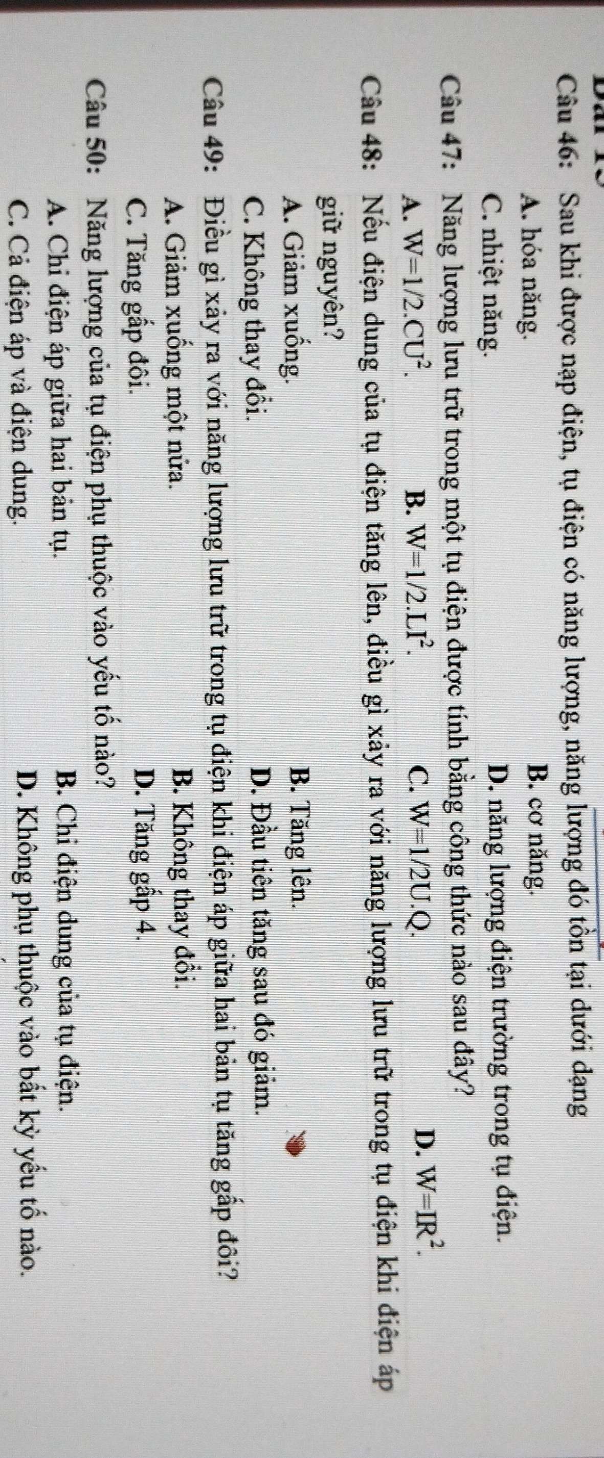 Dar
Câu 46: Sau khi được nạp điện, tụ điện có năng lượng, năng lượng đó tồn tại dưới dạng
A. hóa năng.
B. cơ năng.
C. nhiệt năng. D. năng lượng điện trường trong tụ điện.
Câu 47: Năng lượng lưu trữ trong một tụ điện được tính bằng công thức nào sau đây?
A. W=1/2.CU^2. B. W=1/2.LI^2. C. W=1/2U.Q.
D. W=IR^2. 
Câu 48: Nếu điện dung của tụ điện tăng lên, điều gì xảy ra với năng lượng lưu trữ trong tụ điện khi điện áp
giữ nguyên?
A. Giảm xuống. B. Tăng lên.
C. Không thay đổi. D. Đầu tiên tăng sau đó giảm.
Câu 49: Điều gì xảy ra với năng lượng lưu trữ trong tụ điện khi điện áp giữa hai bản tụ tăng gắp đôi?
A. Giảm xuống một nửa. B. Không thay đổi.
C. Tăng gấp đôi.
D. Tăng gấp 4.
Câu 50: Năng lượng của tụ điện phụ thuộc vào yếu tố nào?
A. Chi điện áp giữa hai bản tụ. B. Chi điện dung của tụ điện.
C. Cả điện áp và điện dung. D. Không phụ thuộc vào bất kỳ yếu tố nào.