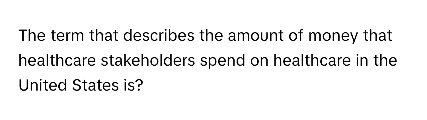 The term that describes the amount of money that healthcare stakeholders spend on healthcare in the United States is?