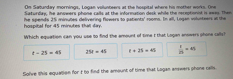 On Saturday mornings, Logan volunteers at the hospital where his mother works. One
Saturday, he answers phone calls at the information desk while the receptionist is away. Then
he spends 25 minutes delivering flowers to patients' rooms. In all, Logan volunteers at the
hospital for 45 minutes that day.
Which equation can you use to find the amount of time t that Logan answers phone calls?
t-25=45 25t=45 t+25=45  t/25 =45
Solve this equation for t to find the amount of time that Logan answers phone calls.