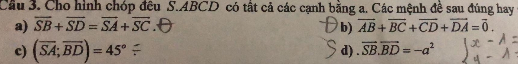 Cho hình chóp đều S. ABCD có tất cả các cạnh bằng a. Các mệnh đề sau đúng hay 
a) vector SB+vector SD=vector SA+vector SC. b) vector AB+vector BC+vector CD+vector DA=vector 0. 
c) (vector SA;vector BD)=45° d) . vector SB.vector BD=-a^2