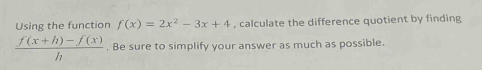 Using the function f(x)=2x^2-3x+4 , calculate the difference quotient by finding
 (f(x+h)-f(x))/h . Be sure to simplify your answer as much as possible.