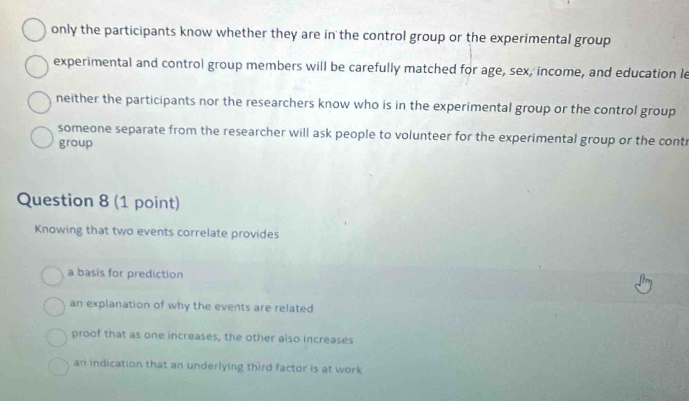 only the participants know whether they are in the control group or the experimental group
experimental and control group members will be carefully matched for age, sex, income, and education le
neither the participants nor the researchers know who is in the experimental group or the control group
someone separate from the researcher will ask people to volunteer for the experimental group or the contr
group
Question 8 (1 point)
Knowing that two events correlate provides
a basis for prediction
an explanation of why the events are related
proof that as one increases, the other also increases
an indication that an underlying third factor is at work