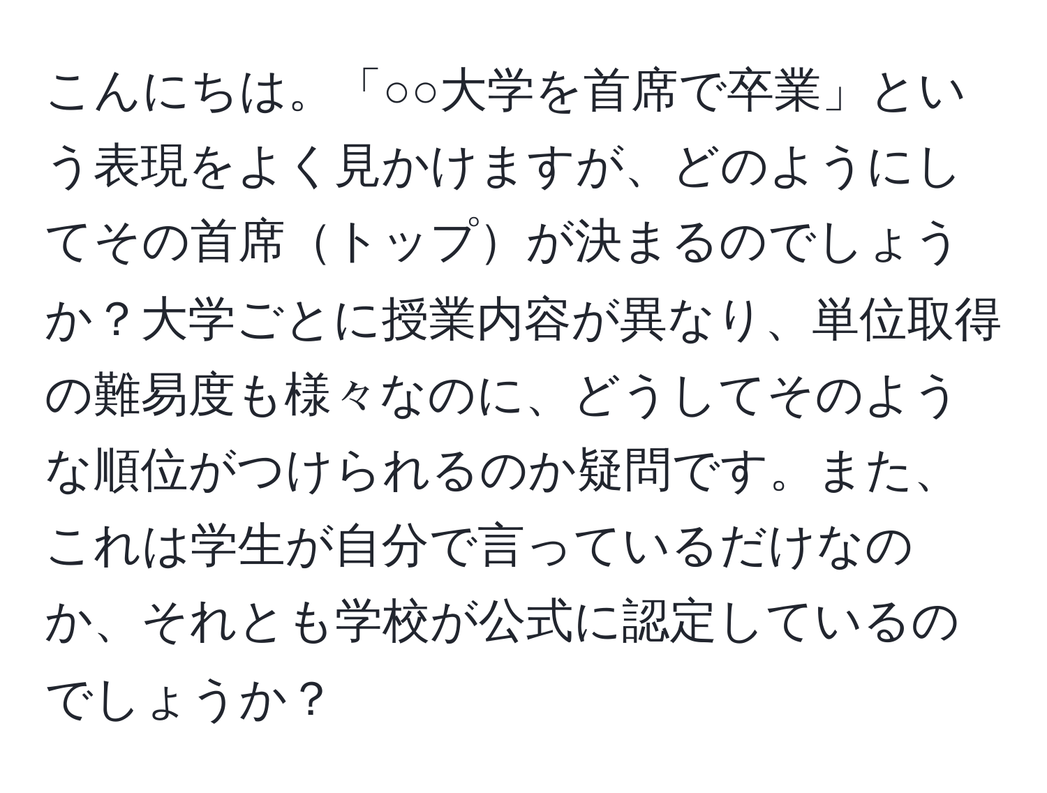 こんにちは。「○○大学を首席で卒業」という表現をよく見かけますが、どのようにしてその首席トップが決まるのでしょうか？大学ごとに授業内容が異なり、単位取得の難易度も様々なのに、どうしてそのような順位がつけられるのか疑問です。また、これは学生が自分で言っているだけなのか、それとも学校が公式に認定しているのでしょうか？