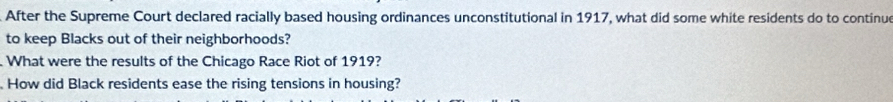 After the Supreme Court declared racially based housing ordinances unconstitutional in 1917, what did some white residents do to continu 
to keep Blacks out of their neighborhoods? 
What were the results of the Chicago Race Riot of 1919? 
How did Black residents ease the rising tensions in housing?