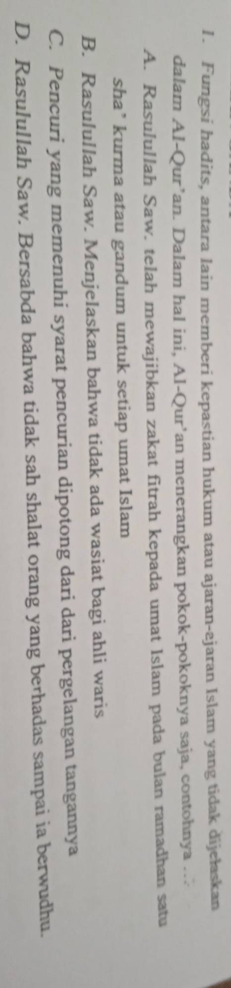 Fungsi hadits, antara lain memberi kepastian hukum atau ajaran-ajaran Islam yang tidak dijełaskan
dalam Al-Qur’an. Dalam hal ini, Al-Qur’an menerangkan pokok-pokoknya saja, contohnya ….
A. Rasulullah Saw. telah mewajibkan zakat fitrah kepada umat Islam pada bulan ramadhan satu
sha’ kurma atau gandum untuk setiap umat Islam
B. Rasulullah Saw. Menjelaskan bahwa tidak ada wasiat bagi ahli waris
C. Pencuri yang memenuhi syarat pencurian dipotong dari dari pergelangan tangannya
D. Rasulullah Saw. Bersabda bahwa tidak sah shalat orang yang berhadas sampai ia berwudhu.