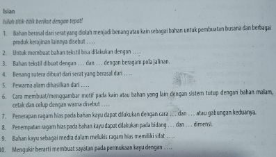 Isian 
Isilah titik-titik berikut dengan tepat! 
1. Bahan berasal dari serat yang diolah menjadi benang atau kain sebagai bahan untuk pembuatan busana dan berbagai 
produk kerajinan lainnya disebut . . . . 
2. Untuk membuat bahan tekstil bisa dilakukan dengan . .. . 
3. Bahan tekstil dibuat dengan ….. dan . . . dengan beragam pola jalinan. 
4. Benang sutera dibuat dari serat yang berasal dari . . . . 
5. Pewarna alam dihasilkan dari .... 
6. Cara membuat/menggambar motif pada kain atau bahan yang lain dengan sistem tutup dengan bahan malam, 
cetak dan celup dengan wama disebut . . . . 
7. Penerapan ragam hias pada bahan kayu dapat dilakukan dengan cara . .. dan . .. atau gabungan keduanya. 
8. Penempatan ragam hias pada bahan kayu dapat dilakukan pada bidang . . . dan . . . dimensi. 
9. Bahan kayu sebagai media dalam melukis ragam hias memiliki sifat . . . .. 
10. Mengukir berarti membuat sayatan pada permukaan kayu dengan .