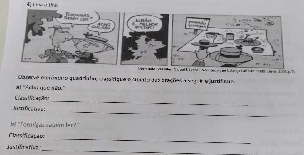 Leia a tira: 
(Fernando Gonsales. Níquel Náusea - Nem tudo que balança cai! São Paulo: Devir, 2003.p.7) 
Observe o primeiro quadrinho, classifique o sujeito das orações a seguir e justifique. 
a) “Acho que não.” 
_ 
Classificação: 
_ 
Justificativa: 
b) “Formigas sabem ler?” 
_ 
Classificação: 
_ 
Justificativa: