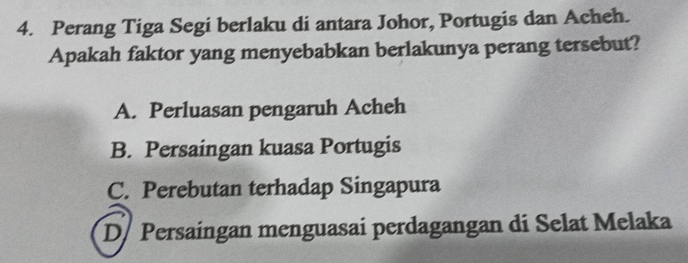 Perang Tiga Segi berlaku di antara Johor, Portugis dan Acheh.
Apakah faktor yang menyebabkan berlakunya perang tersebut?
A. Perluasan pengaruh Acheh
B. Persaingan kuasa Portugis
C. Perebutan terhadap Singapura
D/ Persaingan menguasai perdagangan di Selat Melaka