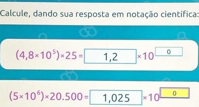 Calcule, dando sua resposta em notação científica:
(4,8* 10^5)* 25=1,2* 10^(□)
(5* 10^6)* 20.500=1,025* 10^(□)