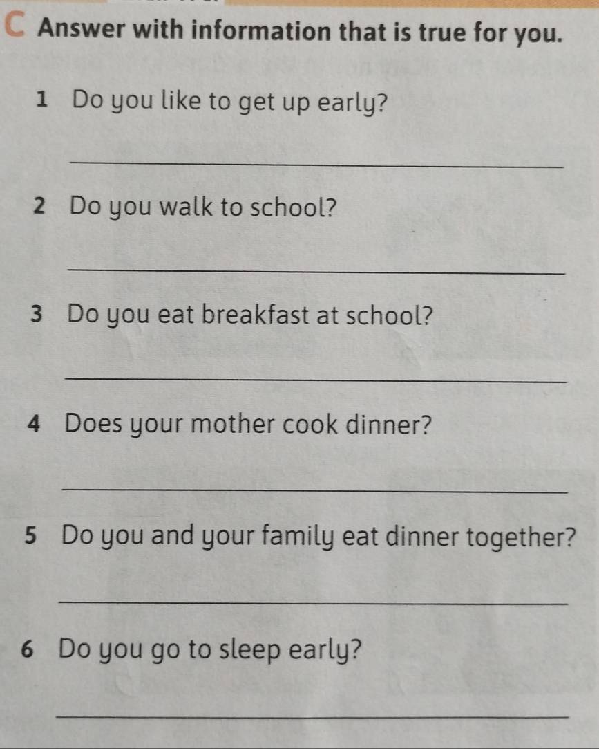 a Answer with information that is true for you. 
1 Do you like to get up early? 
_ 
2 Do you walk to school? 
_ 
3 Do you eat breakfast at school? 
_ 
4 Does your mother cook dinner? 
_ 
5 Do you and your family eat dinner together? 
_ 
6 Do you go to sleep early? 
_