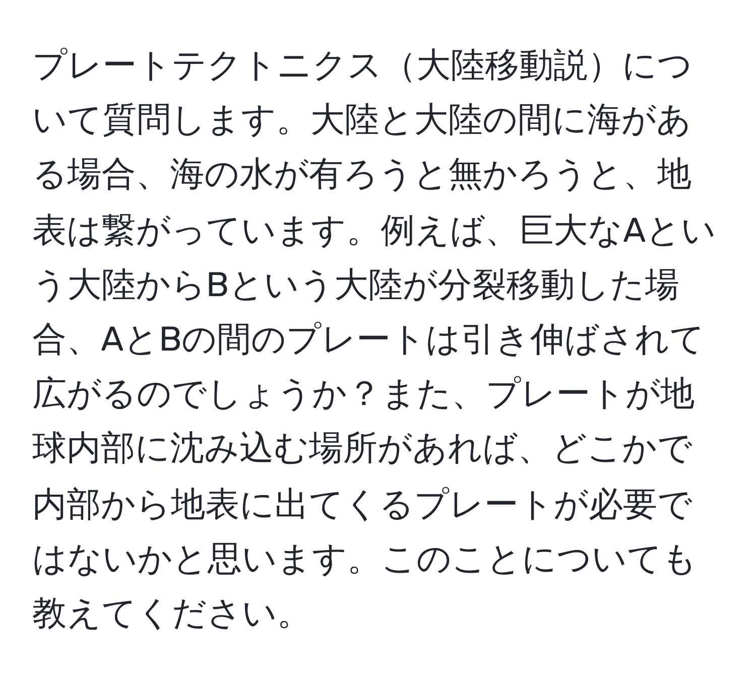 プレートテクトニクス大陸移動説について質問します。大陸と大陸の間に海がある場合、海の水が有ろうと無かろうと、地表は繋がっています。例えば、巨大なAという大陸からBという大陸が分裂移動した場合、AとBの間のプレートは引き伸ばされて広がるのでしょうか？また、プレートが地球内部に沈み込む場所があれば、どこかで内部から地表に出てくるプレートが必要ではないかと思います。このことについても教えてください。