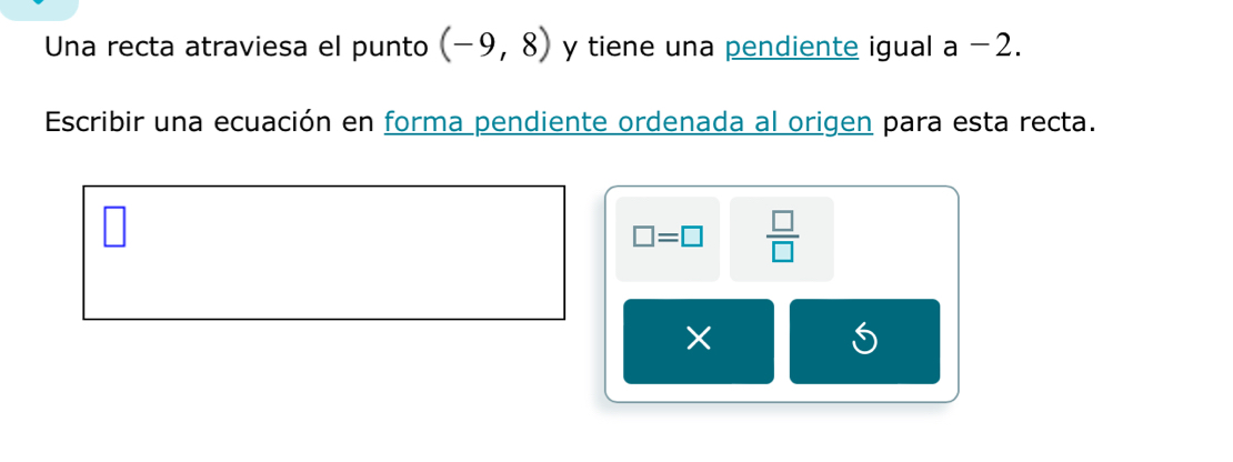 Una recta atraviesa el punto (-9,8) y tiene una pendiente igual a -2. 
Escribir una ecuación en forma pendiente ordenada al origen para esta recta.
□ =□  □ /□  
×