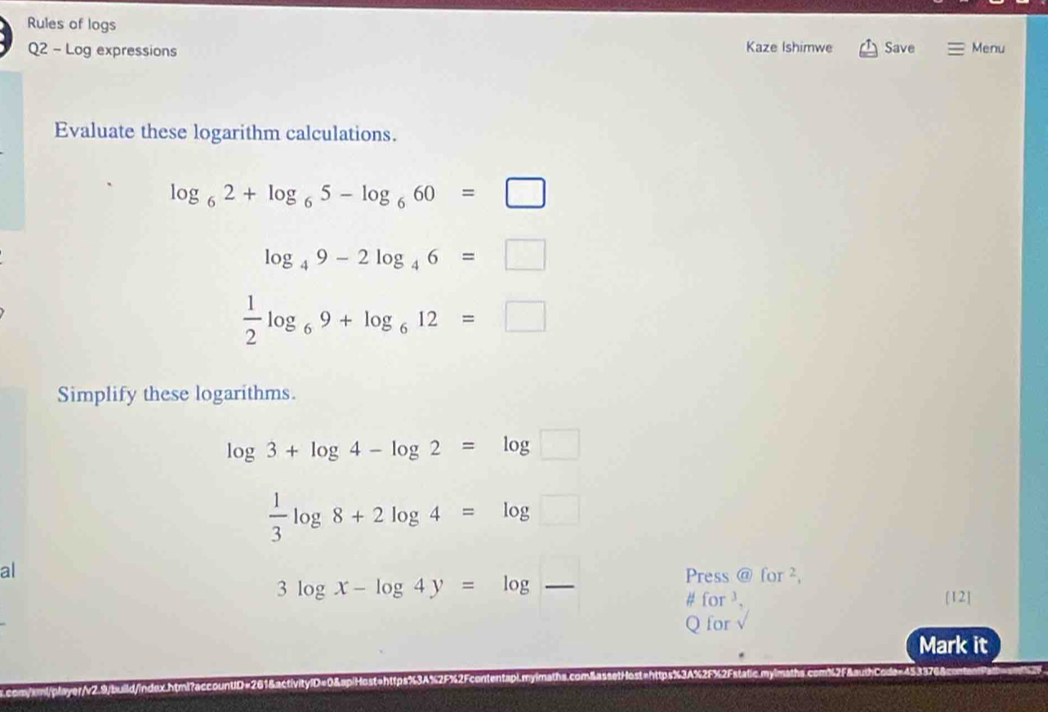 Rules of logs 
Q2 - Log expressions Kaze Ishimwe Save Menu 
Evaluate these logarithm calculations.
log _62+log _65-log _660=□
log _49-2log _46=□
 1/2 log _69+log _612=□
Simplify these logarithms.
log 3+log 4-log 2=log □
 1/3 log 8+2log 4=log □
al
3log x-log 4y=log - 
Press @for^2, 
# for . [12] 
Q for 
Mark it