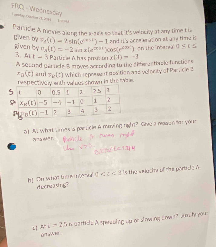 FRQ - Wednesday
Tuesday, October 22, 2024 3:12 PM
Particle A moves along the x-axis so that it's velocity at any time t is
given by v_A(t)=2sin (e^(cos t))-1 and it's acceleration at any time is
given by v_A(t)=-2sin x(e^(cos t))cos (e^(cos t)) on the interval 0≤ t≤
3. A t t=3 Particle A has position x(3)=-3

A second particle B moves according to the differentiable functions
x_B(t) and v_B(t) which represent position and velocity of Particle B
respectively with values shown in the table.
a) At what times is particle A moving right? Give a reason for your
answer.
b) On what time interval 0 is the velocity of the particle A
decreasing?
c) At t=2.5 is particle A speeding up or slowing down? Justify your
answer.