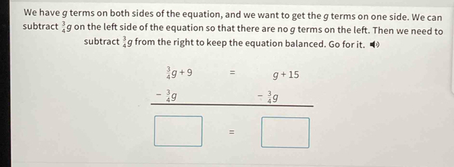 We have g terms on both sides of the equation, and we want to get the g terms on one side. We can 
subtract  3/4 g on the left side of the equation so that there are no g terms on the left. Then we need to 
subtract  3/4 g from the right to keep the equation balanced. Go for it. D 
``
beginarrayr  3/4 g+9 - 3/4 g hline endarray - □  g+15
□  □ 
_ - 3/4 g
□ =□