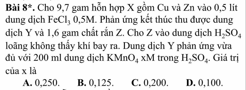 Bài 8*. Cho 9,7 gam hỗn hợp X gồm Cu và Zn vào 0,5 lít
dung dịch FeCl_3 0, 5M. Phản ứng kết thúc thu được dung
dịch Y và 1,6 gam chất rắn Z. Cho Z vào dung dịch H_2SO_4
loãng không thấy khí bay ra. Dung dịch Y phản ứng vừa
đủ với 200 ml dung dịch KMn O_4xM trong H_2SO_4. Giá trị
của x là
A. 0,250. B. 0,125. C. 0,200. D. 0,100.