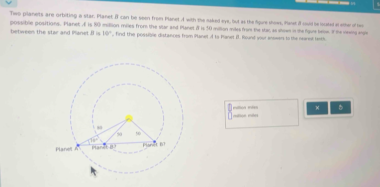 Two planets are orbiting a star. Planet B can be seen from Planet A with the naked eye, but as the figure shows, Planet B could be located at either of two
possible positions. Planet A is 80 million miles from the star and Planet B is 50 million miles from the star, as shown in the figure below. If the viewing angle
between the star and Planet B is 10° , find the possible distances from Planet A to Planet B. Round your answers to the nearest tenth.
million miles ×
million miles