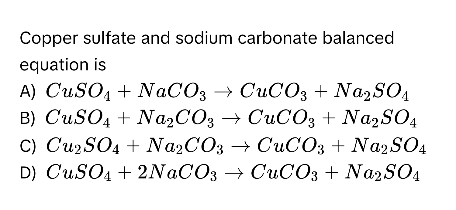 Copper sulfate and sodium carbonate balanced equation is
A) $CuSO_4 + NaCO_3 arrow CuCO_3 + Na_2SO_4$
B) $CuSO_4 + Na_2CO_3 arrow CuCO_3 + Na_2SO_4$
C) $Cu_2SO_4 + Na_2CO_3 arrow CuCO_3 + Na_2SO_4$
D) $CuSO_4 + 2NaCO_3 arrow CuCO_3 + Na_2SO_4$