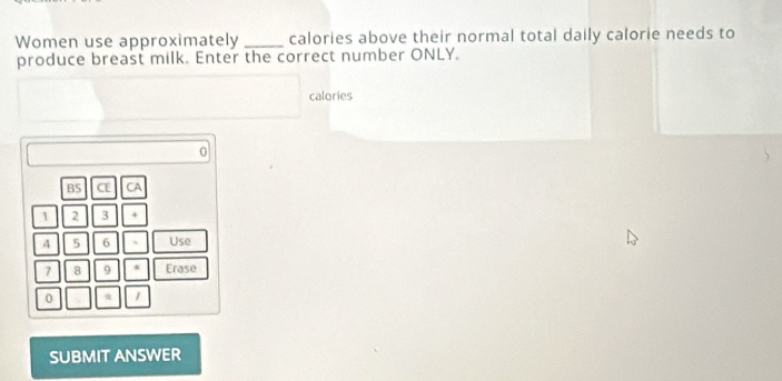 Women use approximately _calories above their normal total daily calorie needs to 
produce breast milk. Enter the correct number ONLY. 
calories
0
BS CE CA
1 2 3 *
4 5 6 Use
7 8 9 * Erase
0 m 1
SUBMIT ANSWER