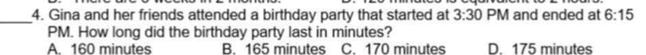 Gina and her friends attended a birthday party that started at 3:30 PM and ended at 6:15 
PM. How long did the birthday party last in minutes?
A. 160 minutes B. 165 minutes C. 170 minutes D. 175 minutes