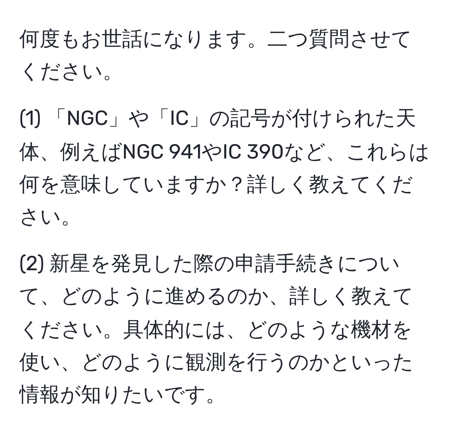 何度もお世話になります。二つ質問させてください。

(1) 「NGC」や「IC」の記号が付けられた天体、例えばNGC 941やIC 390など、これらは何を意味していますか？詳しく教えてください。

(2) 新星を発見した際の申請手続きについて、どのように進めるのか、詳しく教えてください。具体的には、どのような機材を使い、どのように観測を行うのかといった情報が知りたいです。