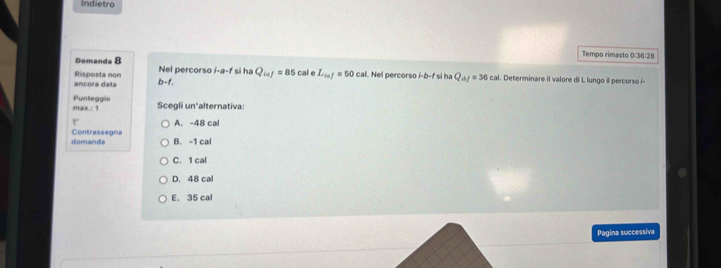 Indietro
Tempo rimasto 0: 36:28 
Domanda 8
Risposta non Nel percorso i-a-f si ha Q_iaf=85cal e L_iaf=50cal l. Nel percorso i-b-f si ha Q_ibf=36cal 1. Determinare il valore di L lungo il percorso i-
ancora data b-f. 
Punteggio
max.: 1 Scegli un'alternativa:
A. -48 cal
Contrassegna
domanda B. -1 cal
C. 1 cal
D. 48 cal
E. 35 cal
Pagina successiva