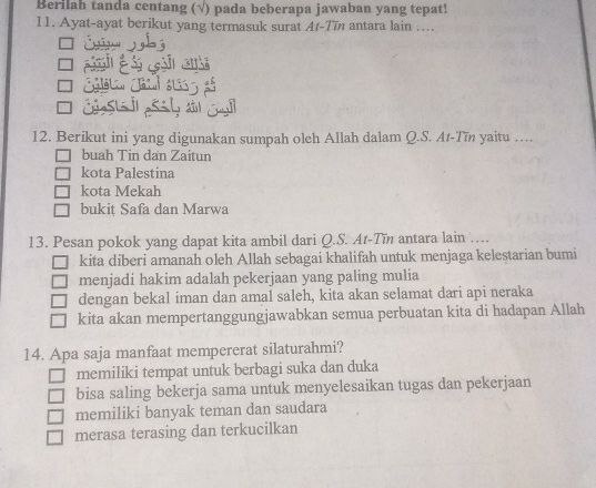 Berilah tanda centang (√) pada beberapa jawaban yang tepat!
11. Ayat-ayat berikut yang termasuk surat Ar-Tīn antara lain ....
12. Berikut ini yang digunakan sumpah oleh Allah dalam Q.S. At-Tīn yaitu …
buah Tin dan Zaitun
kota Palestina
kota Mekah
bukiț Safa dan Marwa
13. Pesan pokok yang dapat kita ambil dari Q.S. At-Tin antara lain …
kita diberi amanah oleh Allah sebagai khalifah untuk menjaga kelestarian bumi
menjadi hakim adalah pekerjaan yang paling mulia
dengan bekal iman dan amal saleh, kita akan selamat dari api neraka
kita akan mempertanggungjawabkan semua perbuatan kita di hadapan Allah
14. Apa saja manfaat mempererat silaturahmi?
memiliki tempat untuk berbagi suka dan duka
bisa saling bekerja sama untuk menyelesaikan tugas dan pekerjaan
memiliki banyak teman dan saudara
merasa terasing dan terkucilkan