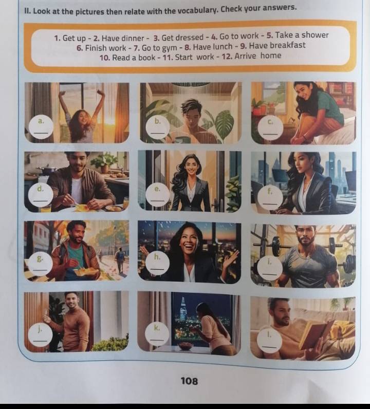 Look at the pictures then relate with the vocabulary. Check your answers. 
1. Get up - 2. Have dinner - 3. Get dressed - 4. Go to work - 5. Take a shower 
6. Finish work - 7. Go to gym - 8. Have lunch - 9. Have breakfast 
10. Read a book - 11. Start work - 12. Arrive home 
08