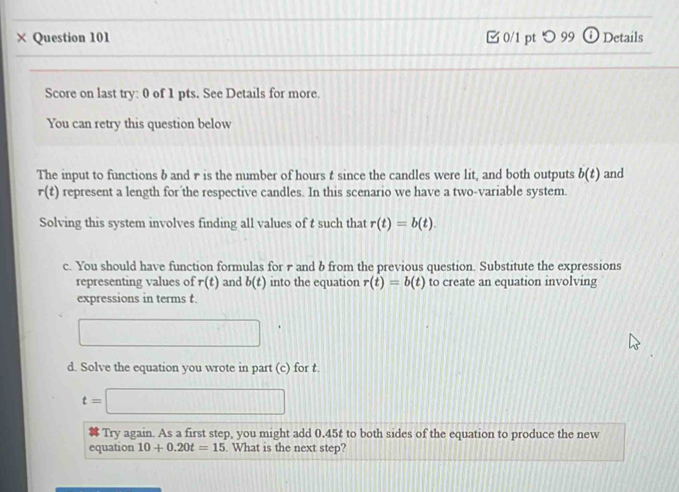 × Question 101 0/1 pt つ 99 Details 
Score on last try: 0 of 1 pts. See Details for more. 
You can retry this question below 
The input to functions b and r is the number of hours t since the candles were lit, and both outputs b(t) and
r(t) represent a length for the respective candles. In this scenario we have a two-variable system. 
Solving this system involves finding all values of t such that r(t)=b(t). 
c. You should have function formulas for r and b from the previous question. Substitute the expressions 
representing values of r(t) and b(t) into the equation r(t)=b(t) to create an equation involving 
expressions in terms t. 
□ 
d. Solve the equation you wrote in part (c) for t.
t=□
Try again. As a first step, you might add 0.45t to both sides of the equation to produce the new 
equation 10+0.20t=15. What is the next step?