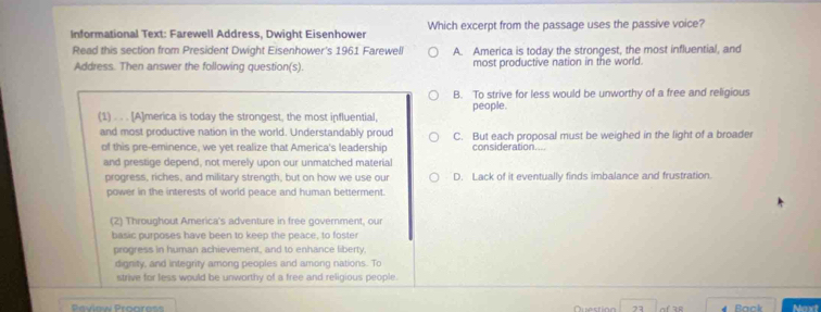 Informational Text: Farewell Address, Dwight Eisenhower Which excerpt from the passage uses the passive voice?
Read this section from President Dwight Eisenhower's 1961 Farewell A. America is today the strongest, the most influential, and
Address. Then answer the following question(s). most productive nation in the world.
B. To strive for less would be unworthy of a free and religious
(1) . . . [A]merica is today the strongest, the most influential, people.
and most productive nation in the world. Understandably proud C. But each proposal must be weighed in the light of a broader
of this pre-eminence, we yet realize that America's leadership consideration....
and prestige depend, not merely upon our unmatched material
progress, riches, and military strength, but on how we use our D. Lack of it eventually finds imbalance and frustration.
power in the interests of world peace and human betterment.
(2) Throughout America's adventure in free government, ou
basic purposes have been to keep the peace, to foster
progress in human achievement, and to enhance liberty,
dignity, and integrity among peoples and among nations. To
strive for less would be unworthy of a free and religious people.
23 of 38 Back Noxt