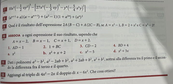 10x^3(- 1/2 xy^2)^3-[27x^3(- 1/3 xy)^2-y^4(- 5/4 x^3y)^2]
100
B (a^(n+1)+a)(a-a^(n+1))+(a^2-1)(1+a^(2n))+(a^n)^2
''
9 Qual è il risultato dell'espressione 2A(B-C)+A(2C-B) , se A=x^2-1, B=2+x^2 e C=x^2-2
ASSOCIA a ogni espressione il suo risultato, sapendo che
A=x-2, B=x-1, C=x+1, D=x+2. 
1. AD-1 2. 1+BC 3. CD-2 4. BD+4
a. x^2
b. x^2+x+2 c. x^2-5 d. x^2+3x
I Dati i polinomi a^2-b^2, a^2-2ab+b^2, a^2+2ab+b^2, a^2+b^2 , sottrai alla differenza tra il primo e il secon-
do la differenza fra il terzo e il quarto.
⑫ Aggiungi al triplo di 4x^2-2x il doppio di x-6x^2. Che cosa ottieni?
●●0