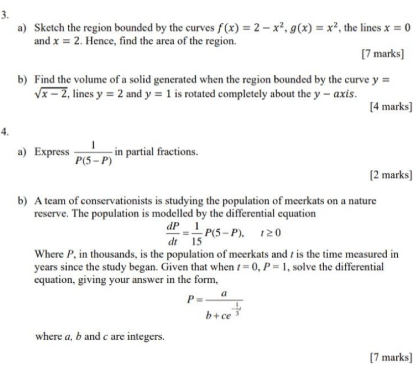 Sketch the region bounded by the curves f(x)=2-x^2, g(x)=x^2 , the lines x=0
and x=2. Hence, find the area of the region. 
[7 marks] 
b) Find the volume of a solid generated when the region bounded by the curve y=
sqrt(x-2) , lines y=2 and y=1 is rotated completely about the y-a xis. 
[4 marks] 
4, 
a) Express  1/P(5-P)  in partial fractions. 
[2 marks] 
b) A team of conservationists is studying the population of meerkats on a nature 
reserve. The population is modelled by the differential equation
 dP/dt = 1/15 P(5-P), t≥ 0
Where P, in thousands, is the population of meerkats and t is the time measured in
years since the study began. Given that when t=0, P=1 , solve the differential 
equation, giving your answer in the form,
P=frac ab+ce^(-frac 1)3t
where a, b and c are integers. 
[7 marks]