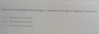 Salesman knowledge of the things or services he or she is selling is known as.
a. Knowing the product
b. Knowing the prospect
c. Knowing the company