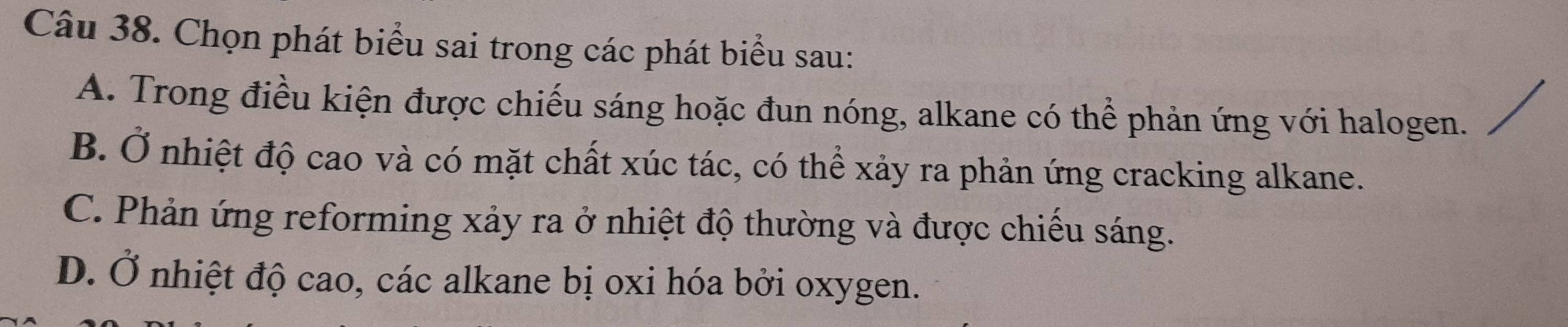 Chọn phát biểu sai trong các phát biểu sau:
A. Trong điều kiện được chiếu sáng hoặc đun nóng, alkane có thể phản ứng với halogen.
B. Ở nhiệt độ cao và có mặt chất xúc tác, có thể xảy ra phản ứng cracking alkane.
C. Phản ứng reforming xảy ra ở nhiệt độ thường và được chiếu sáng.
D. Ở nhiệt độ cao, các alkane bị oxi hóa bởi oxygen.